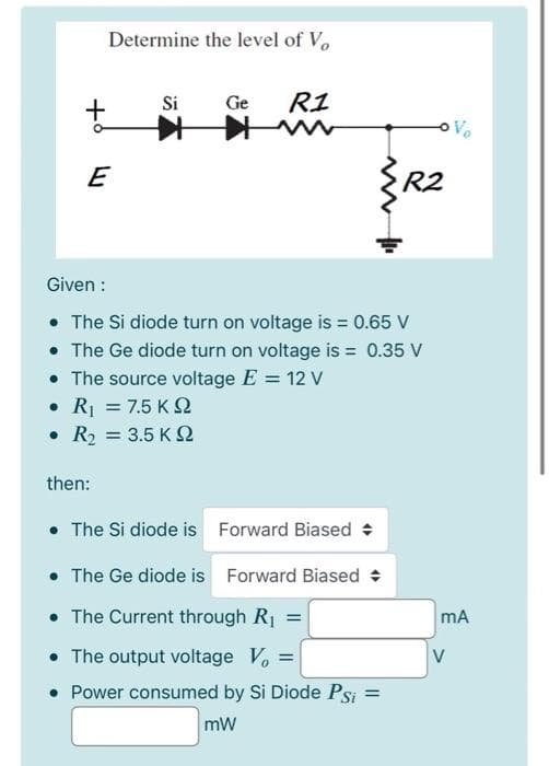 Determine the level of Vo
Si
Ge
R1
Vo
E
R2
Given :
• The Si diode turn on voltage is = 0.65 V
• The Ge diode turn on voltage is = 0.35 V
• The source voltage E = 12 V
• R = 7.5 K
• R2 = 3.5 K 2
%3D
then:
• The Si diode is Forward Biased :
• The Ge diode is Forward Biased +
• The Current through R1 =
• The output voltage V, =
• Power consumed by Si Diode Psi
%3D
mA
V
mW
