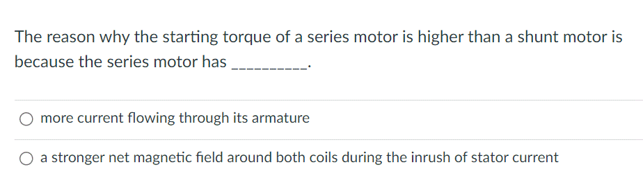 The reason why the starting torque of a series motor is higher than a shunt motor is
because the series motor has
O more current flowing through its armature
O a stronger net magnetic field around both coils during the inrush of stator current