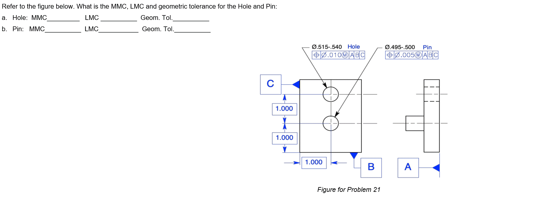 Refer to the figure below. What is the MMC, LMC and geometric tolerance for the Hole and Pin:
a. Hole: MMC
LMC
Geom. Tol.
b. Pin: MMC_
LMC
Geom. Tol.
C
1.000
1
1.000
Ø.515-.540 Hole
+0.010M ABC
1.000
B
Figure for Problem 21
Ø.495-.500 Pin
+0.005MABC
A