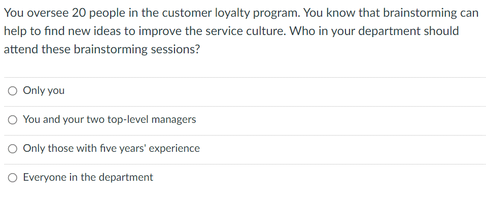 You oversee 20 people in the customer loyalty program. You know that brainstorming can
help to find new ideas to improve the service culture. Who in your department should
attend these brainstorming sessions?
O Only you
O You and your two top-level managers
O Only those with five years' experience
O Everyone in the department