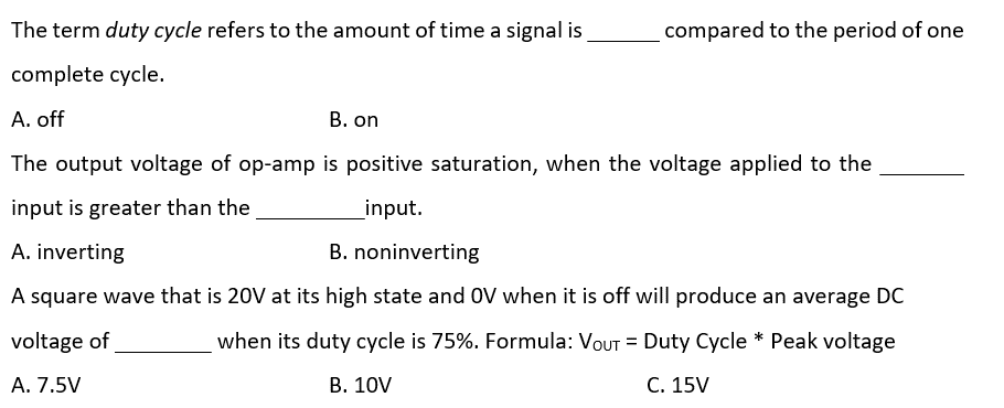 The term duty cycle refers to the amount of time a signal is
complete cycle.
A. off
compared to the period of one
B. on
The output voltage of op-amp is positive saturation, when the voltage applied to the
input is greater than the
input.
A. inverting
B. noninverting
A square wave that is 20V at its high state and OV when it is off will produce an average DC
when its duty cycle is 75%. Formula: VOUT = Duty Cycle * Peak voltage
voltage of
A. 7.5V
B. 10V
C. 15V
