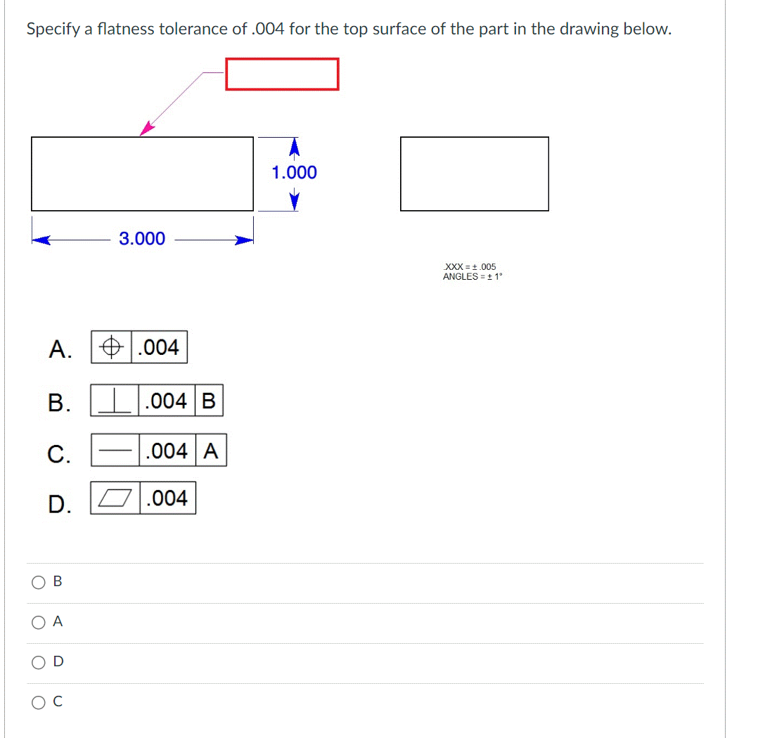 Specify a flatness tolerance of .004 for the top surface of the part in the drawing below.
O
O
O
A.
B.
C.
D.
B
A
D
3.000
.004
.004 B
.004 A
.004
1.000
XXX = +.005
ANGLES = ± 1°