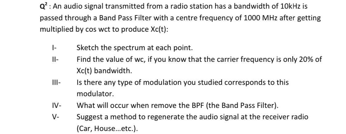 Q? : An audio signal transmitted from a radio station has a bandwidth of 10kHz is
passed through a Band Pass Filter with a centre frequency of 1000 MHz after getting
multiplied by cos wct to produce Xc(t):
|-
Sketch the spectrum at each point.
Il-
Find the value of wc, if you know that the carrier frequency is only 20% of
Xc(t) bandwidth.
I-
Is there any type of modulation you studied corresponds to this
modulator.
IV-
What will occur when remove the BPF (the Band Pass Filter).
V-
Suggest a method to regenerate the audio signal at the receiver radio
(Car, House.etc.).
