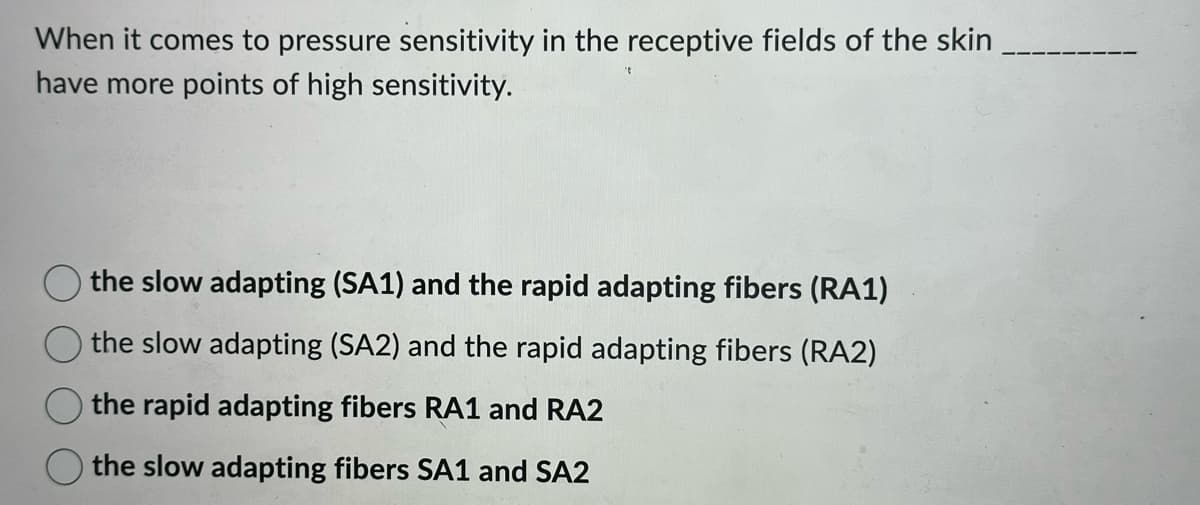 When it comes to pressure sensitivity in the receptive fields of the skin
have more points of high sensitivity.
the slow adapting (SA1) and the rapid adapting fibers (RA1)
the slow adapting (SA2) and the rapid adapting fibers (RA2)
the rapid adapting fibers RA1 and RA2
the slow adapting fibers SA1 and SA2