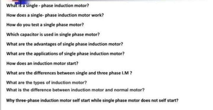 What is a single - phase induction motor?
How does a single- phase induction motor work?
How do you test a single phase motor?
Which capacitor is used in single phase motor?
What are the advantages of single phase induction motor?
What are the applications of single phase induction motor?
How does an induction motor start?
What are the differences between single and three phase I.M ?
What are the types of induction motor?
What is the difference between induction motor and normal motor?
Why three-phase induction motor self start while single phase motor does not self start?
