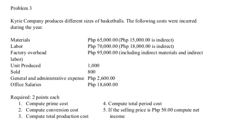 Problem 3
Kyrie Company produces different sizes of basketballs. The following costs were incurred
during the year.
Materials
Php 65,000.00 (Php 15,000.00 is indirect)
Php 70,000.00 (Php 18,000.00 is indirect)
Php 95,000.00 (including indirect materials and indirect
Labor
Factory overhead
labor)
Unit Produced
1,000
Sold
800
General and administrative expense Php 2,600.00
Office Salaries
Php 18,600.00
Required: 2 points each
1. Compute prime cost
2. Compute conversion cost
3. Compute total production cost
4. Compute total period cost
5. If the selling price is Php 50.00 compute net
income
