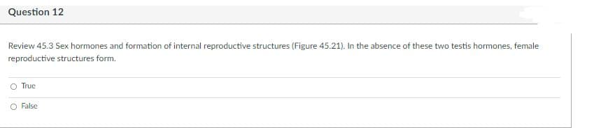 Question 12
Review 45.3 Sex hormones and formation of internal reproductive structures (Figure 45.21). In the absence of these two testis hormones, female
reproductive structures form.
O True
O False
