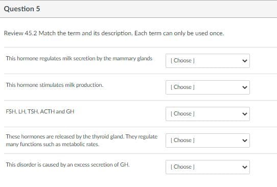 Question 5
Review 45.2 Match the term and its description. Each term can only be used once.
This hormone regulates milk secretion by the mammary glands
|Choose |
This homone stimulates milk production.
|Choose J
FSH, LH, TSH, ACTH and GH
| Choose |
These hormones are released by the thyroid gland. They regulate
many functions such as metabolic rates.
[ Choose J
This disorder is caused by an excess secretion of GH.
| Choose |
>
>
>
>
>
