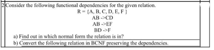 2 Consider the following functional dependencies for the given relation.
R = {A, B, C, D, E, F }
AB->CD
AB->EF
BD ->F
a) Find out in which normal form the relation is in?
b) Convert the following relation in BCNF preserving the dependencies.