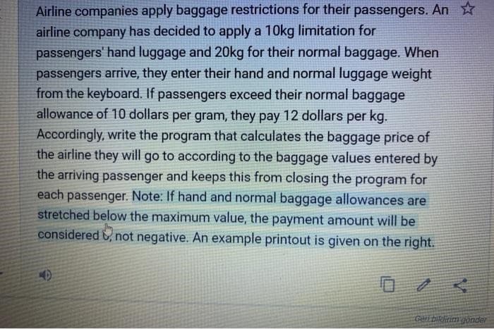 Airline companies apply baggage restrictions for their passengers. An
airline company has decided to apply a 10kg limitation for
passengers' hand luggage and 20kg for their normal baggage. When
passengers arrive, they enter their hand and normal luggage weight
from the keyboard. If passengers exceed their normal baggage
allowance of 10 dollars per gram, they pay 12 dollars per kg.
Accordingly, write the program that calculates the baggage price of
the airline they will go to according to the baggage values entered by
the arriving passenger and keeps this from closing the program for
each passenger. Note: If hand and normal baggage allowances are
stretched below the maximum value, the payment amount will be
considered not negative. An example printout is given on the right.
Geri bildirim gönder