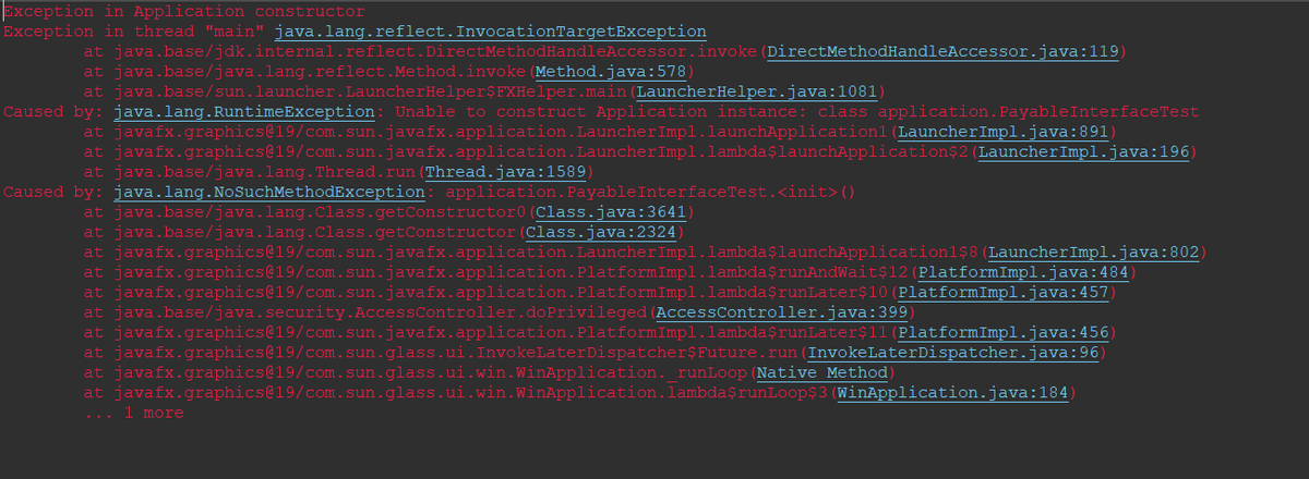 Exception in Application constructor
Exception in thread "main" java.lang.reflect. InvocationTargetException
at java.base/jdk.internal.reflect.DirectMethodHandleAccessor.invoke (DirectMethodHandleAccessor.java:119)
at java.base/java.lang.reflect.Method.invoke(Method.java:578)
at java.base/sun.launcher. LauncherHelper$FXHelper.main (LauncherHelper.java:1081)
Caused by: java.lang.RuntimeException: Unable to construct Application instance: class application. Payable InterfaceTest
at javafx.graphics@19/com.sun.javafx.application. LauncherImpl.launchApplication1 (LauncherImpl.java:891)
LauncherImpl.lambdaşlaunchApplication$2 (LauncherImpl.java:196)
at javafx.graphics@19/com.sun.javafx.application.
at java.base/java.lang.Thread.run(Thread.java:1589)
Caused by: java.lang.NoSuchMethodException: application. Payable InterfaceTest.<init>()
(Class.java:3641)
(Class.java:2324)
at java.base/java.lang.class.getConstructor0
at java.base/java.lang.Class.getConstructor
at javafx.graphics@19/com.sun.javafx.application. LauncherImpl.lambda$launchApplication1$8 (LauncherImpl.java:802)
at javafx.graphics@19/com.sun.javafx.application. Platform Impl.lambda$runAndWait$12 (PlatformImpl.java:484)
at javafx.graphics@19/com.sun.javafx.application. Platform Impl.lambda$runLater$10 (PlatformImpl.java:457)
at java.base/java.security.Access Controller.doPrivileged (Access Controller.java:399)
at javafx.graphics@19/com.sun.javafx.application.Platform Impl.lambda$runLater$11 (PlatformImpl.java:456)
at javafx.graphics@19/com.sun.glass.ui. InvokeLaterDispatcher$Future.run (InvokeLaterDispatcher.java:96)
at javafx.graphics@19/com.sun.glass.ui.win.WinApplication._runLoop (Native Method)
at javafx.graphics@19/com.sun.glass.ui.win.WinApplication.lambda$runLoop$3 (WinApplication.java:184)
... 1 more