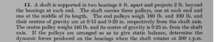 12. A shaft is supported in two bearings 8 ft. apart and projects 2 ft. beyond
the bearings at each end. The shaft carries three pulleys, one at each end and
one at the middle of its length. The end pulleys weigh 180 lb. and 100 lb. and
their centres of gravity are at 0-15 and 0-20 in. respectively from the shaft axis.
The centre pulley weighs 140 lb. and its centre of gravity is 0-25 in. from the shaft
axis. If the pulleys are arranged so as to give static balance, determine the
dynamic forces produced on the bearings when the shaft rotates at 300 r.p.m.
