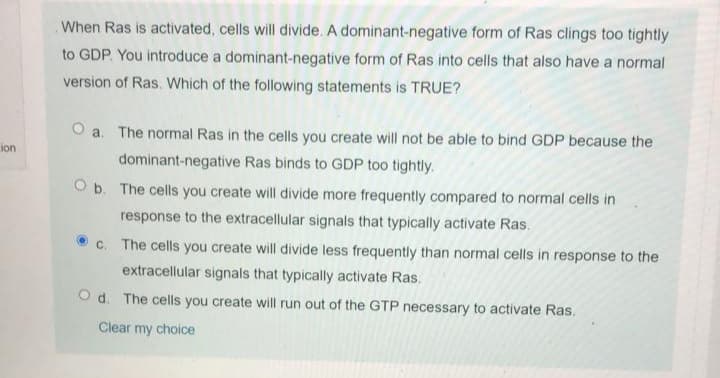 When Ras is activated, cells will divide. A dominant-negative form of Ras clings too tightly
to GDP. You introduce a dominant-negative form of Ras into cells that also have a normal
version of Ras. Which of the following statements is TRUE?
O a. The normal Ras in the cells you create will not be able to bind GDP because the
ion
dominant-negative Ras binds to GDP too tightly.
O b. The cells you create will divide more frequently compared to normal cells in
response to the extracellular signals that typically activate Ras.
c. The cells you create will divide less frequently than normal cells in response to the
extracellular signals that typically activate Ras.
O d. The cells you create will run out of the GTP necessary to activate Ras.
Clear my choice
