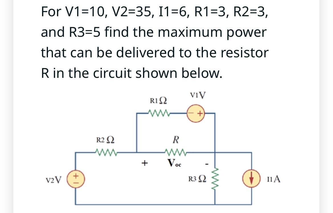 For V1=10, V2=35, I1=6, R1=3, R2=3,
and R3-5 find the maximum power
that can be delivered to the resistor
R in the circuit shown below.
R1 Ω
V2 V
R2 Ω
+
R
Voc
VIV
R3 Ω
I1 A