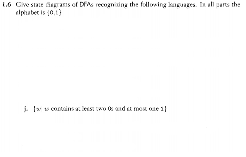 1.6 Give state diagrams of DFAS recognizing the following languages. In all parts the
alphabet is {0,1}
j. {w| w contains at least two Os and at most one 1}
