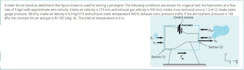 A static thrust stand as sketched in the figure shown is used for testing a jet engine. The following conditions are known for a typical test: the fuel enters at a flow
rate of 5 kg/s with approximate zero velocity. Intake air velocity is 215 m/s and exhaust gas velocity is 500 m/s; intake cross-sectional area is 1.2 m^2; intake static
gauge pressure -30 kPa; intake air density is 0.9 kg/m^3 and exhaust static temperature 800 K; exhaust static pressure 0 kPa. If the atmospheric pressure is 100
kPa, the constant for air and gas is R= 287 J(kg. K). The inlet air temperature in K is:
Control volume
Fuel inlet
Section (2)
Section (1)
