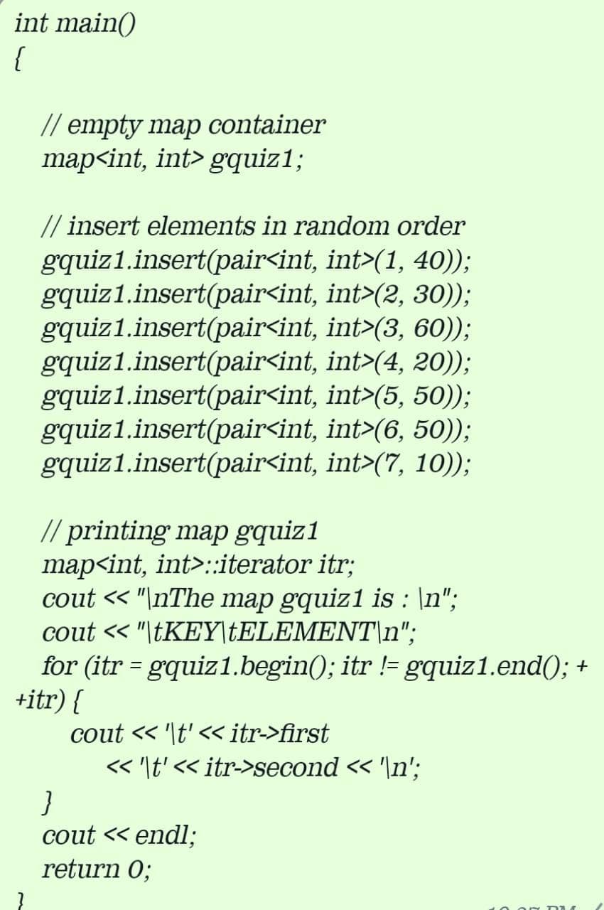 int main()
{
// empty map container
map<int, int> gquiz1;
// insert elements in random order
gquiz1.insert(pair<int, int>(1, 40));
gquiz1.insert(pair<int, int>(2, 30));
gquiz1.insert(pair<int, int>(3, 60));
gquiz1.insert(pair<int, int>(4, 20));
gquiz1.insert(pair<int, int>(5, 50));
gquiz1.insert(pair<int, int>(6, 50));
gquiz1.insert(pair<int, int>(7, 10));
// printing map gquiz1
map<int, int>::iterator itr;
cout « "\nThe map gquiz1 is : \n";
cout « "\TKEY\†ELEMENT\n";
for (itr = gquiz1.begin(); itr != gquiz1.end(); +
+itr) {
cout « '\t' << itr->first
« '\t' << itr->second < '\n';
cout « endl;
return 0;
