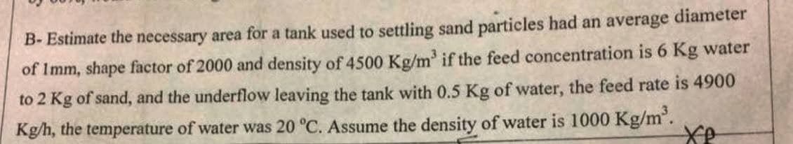 B- Estimate the necessary area for a tank used to settling sand particles had an average diameter
of Imm, shape factor of 2000 and density of 4500 Kg/m³ if the feed concentration is 6 Kg water
to 2 Kg of sand, and the underflow leaving the tank with 0.5 Kg of water, the feed rate is 4900
Kg/h, the temperature of water was 20 °C. Assume the density of water is 1000 Kg/m³.