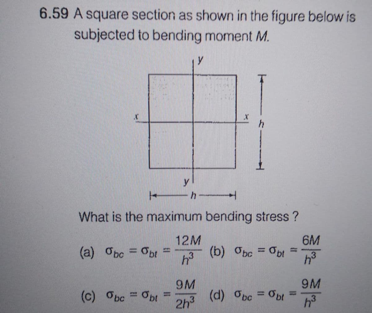 6.59 A square section as shown in the figure below is
subjected to bending moment M.
(c) Obc = Obl
y
||
h
y
H
What is the maximum bending stress?
(a) Obc = obt
12M
h³
9M
2h³
JXC
h
(b) bc = Obt
=
(d) %bc =%bt =
6M
4³
9M
h³