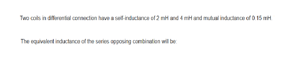 Two coils in differential connection have a self-inductance of 2 mH and 4 mH and mutual inductance of 0.15 mH.
The equivalent inductance of the series opposing combination will be: