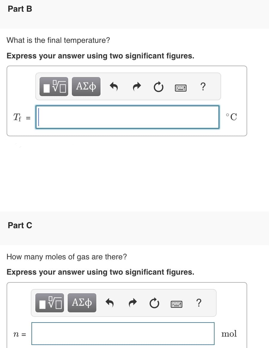 Part B
What is the final temperature?
Express your answer using two significant figures.
Tf =
Part C
ΓΠ ΑΣΦ
How many moles of gas are there?
Express your answer using two significant figures.
n =
ΓΠ ΑΣΦ
?
?
°C
mol