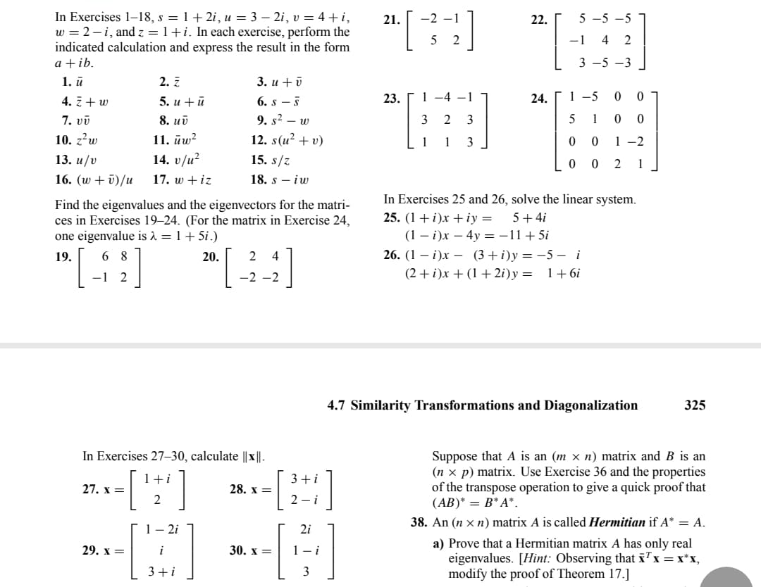 In Exercises 1-18, s = 1+2i, u = 3 - 2i, v = 4+i,
w = 2-i, and z = 1+i. In each exercise, perform the
indicated calculation and express the result in the form
a + ib.
1. ū
4. z+ w
7. vv
10. z²w
13. u/v
16. (w + v)/u
2. Z
5. u + ū
8. uv
11. uw²
14. v/u²
17. w + iz
Find the eigenvalues and the eigenvectors for the matri-
ces in Exercises 19-24. (For the matrix in Exercise 24,
one eigenvalue is λ = 1 + 5i.)
19.
6 8
24
[49] 20. [44]
-1 2
27. x =
In Exercises 27-30, calculate ||x||.
1+i
2
3. u + v
6. s-s
9. s² - w
12. s(u² + v)
15. s/z
18. s - iw
1-2i
[B]
3+i
29. x =
28. x =
3+i
2-i
30. x =
2i
[4]
3
21.
[34]
23.
1 -4 -1
3 2 3
1 1 3
22.
24.
5-5-5
-1 4 2
3 -5 -3
1-5
0
0
5 1
0 0
1-2
0 0
00 2 1
In Exercises 25 and 26, solve the linear system.
25. (1 + i)x +iy = 5 + 4i
(1 - i)x - 4y = -11+5i
26. (1 - i)x (3+i)y=-5 - i
(2+i)x+ (1+2i)y= 1+6i
4.7 Similarity Transformations and Diagonalization
325
Suppose that A is an (m × n) matrix and B is an
(nx p) matrix. Use Exercise 36 and the properties
of the transpose operation to give a quick proof that
(AB)* = B* A*.
38. An (n xn) matrix A is called Hermitian if A* = A.
a) Prove that a Hermitian matrix A has only real
eigenvalues. [Hint: Observing that x¹ x = x*x,
modify the proof of Theorem 17.]