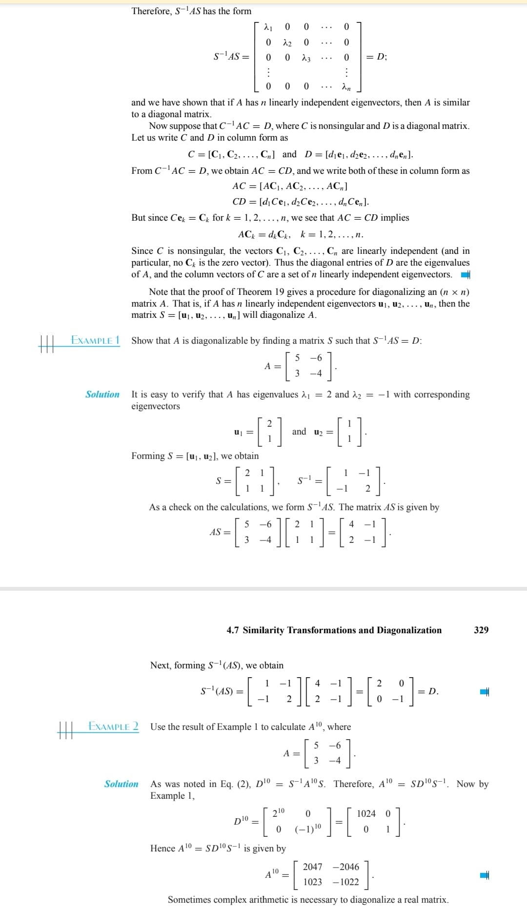 HE
EXAMPLE 1
Solution
Therefore, S-¹AS has the form
S-¹AS =
0 0 0
and we have shown that if A has n linearly independent eigenvectors, then A is similar
to a diagonal matrix.
λ₁ 0
0
22
0
0
Now suppose that C-¹AC = D, where C is nonsingular and D is a diagonal matrix.
Let us write C and D in column form as
C = [C1, C₂, ..., C₁] and D= [d₁e₁, d₂e2, ..., dnen].
From C-¹AC = D, we obtain AC = CD, and we write both of these in column form as
AC = [AC₁, AC2, ..., ACn]
CD= [d₁ Ce₁, d₂Ce2, ..., dn Cen].
But since Cek = Ck for k = 1, 2, ..., n, we see that AC = CD implies
ACk = dk Ck, k = 1, 2, ...,n.
Since C is nonsingular, the vectors C₁, C2, ...,Cn are linearly independent (and in
particular, no Ck is the zero vector). Thus the diagonal entries of D are the eigenvalues
of A, and the column vectors of C are a set of n linearly independent eigenvectors.
EXAMPLE 2
Note that the proof of Theorem 19 gives a procedure for diagonalizing an (n × n)
matrix A. That is, if A has n linearly independent eigenvectors u₁, U2, ..., un, then the
matrix S = [u₁, u₂, ..., u₂] will diagonalize A.
Solution
Show that A is diagonalizable by finding a matrix S such that S-¹AS = D:
5 -6
3 -4
Forming S = [u₁, u₂], we obtain
=
It is easy to verify that A has eigenvalues λ₁ = 2 and ₂ = -1 with corresponding
eigenvectors
A =
0
0
23
--8---8-
and u₂ =
0
0
0
:
an
5-6 -44]
-[21]
S =
2
Next, forming S-¹(AS), we obtain
S-¹ (AS) =
As a check on the calculations, we form S-¹AS. The matrix AS is given by
5
-6
2 1
AS = [3] [} } ] [3]
=
-4
1
=D;
4.7 Similarity Transformations and Diagonalization
−1 2
D¹0
S-1
4
[][][]
Use the result of Example 1 to calculate A¹0, where
5 -6
3 -4
- [ 20⁰
Hence A¹0 = SD¹0 S-¹ is given by
4 10.
A =
A¹
0
(-1) ¹⁰
=
As was noted in Eq. (2), D¹0 = S-¹A¹0 S. Therefore, A ¹⁰ SD10 S-1. Now by
Example 1,
>]-[1024]
2047 -2046
1023-1022
2 0
0 -1
= D.
329
Sometimes complex arithmetic is necessary to diagonalize a real matrix.