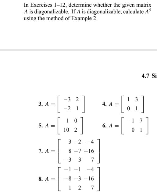 In Exercises 1-12, determine whether the given matrix
A is diagonalizable. If A is diagonalizable, calculate A³
using the method of Example 2.
3. A =
5. A =
7. A =
8. A =
[
-3 2
-2 1
2]
3 -2 -4
8-7-16
-3 3 7
-1 -1 -4
-8-3-16
12
1 0
10 2
7
4. A =
4.7 Si
13
[8³]
01
6. A = [-17]
01