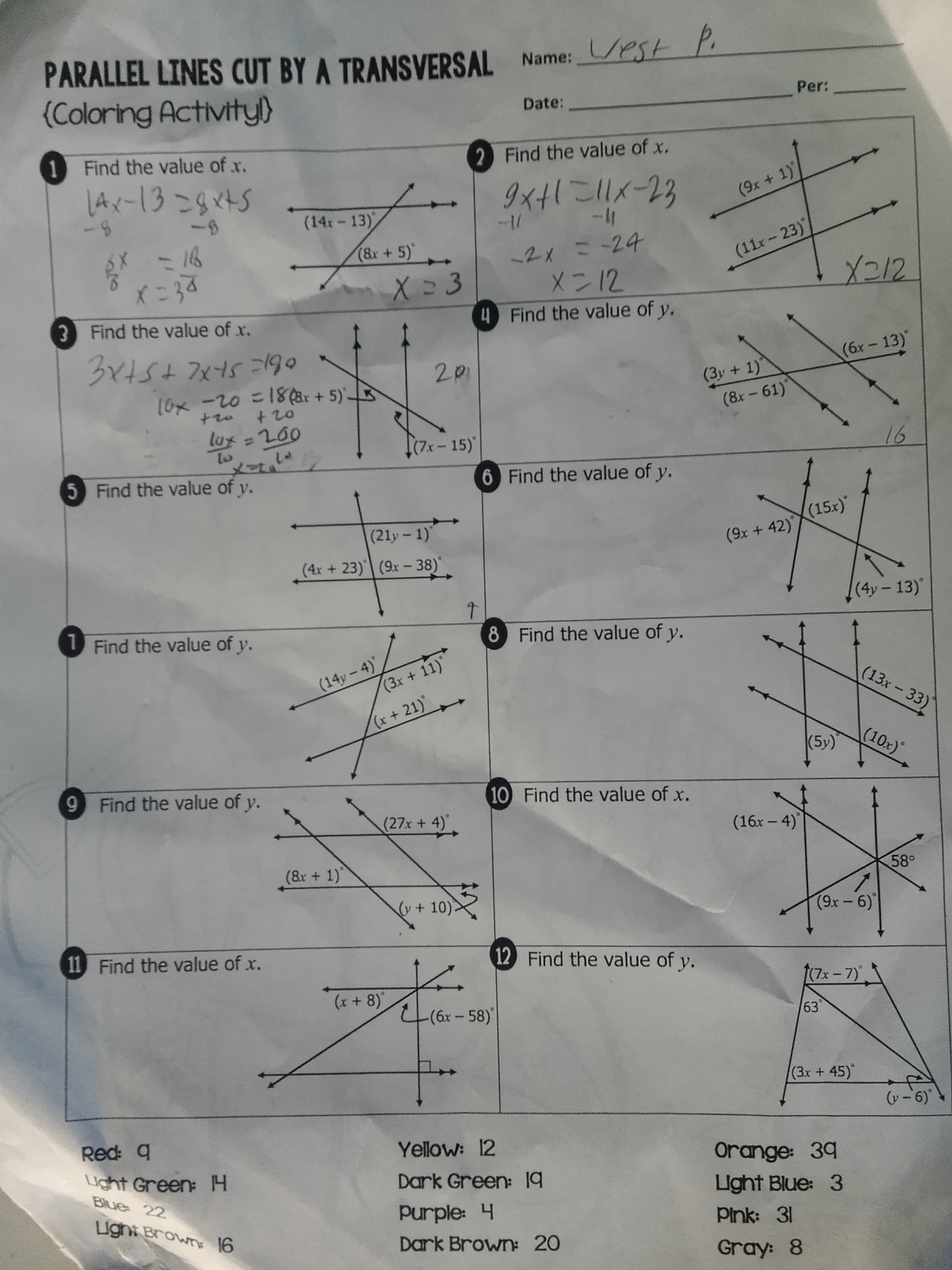 PARALLEL LINES CUT BY A TRANSVERSAL Name: est p.
(Coloring Activity!)
1 Find the value of .x.
14x-13=8x45
£x = 16
X=34
3 Find the value of x.
3x+5+7x45=190
10x -20 =18(3x + 5)-
+20
lux = 200
to
5 Find the value of y.
1 Find the value of y.
(14x-13)
+
9 Find the value of y.
11 Find the value of x.
Red: q
Light Green: H
Blue: 22
Light Brown: 16
(8&x + 5)
(14y-4)
(8x + 1)
X = 3
(21y-1)
(4x +23) (9x - 38)
201
(7x-15)
(3x + 11)
(x + 21)"
(x + 8)
(27x + 4)
(y + 10)
2 Find the value of x.
9x+1=11X-23
4
↑
Date:
-1/
-2x = -24
X=12
Find the value of y.
6 Find the value of y.
8 Find the value of y.
-(6x - 58)
10 Find the value of x.
12 Find the value of y.
Yellow: 12
Dark Green: 19
Purple: 4
Dark Brown: 20
(9x + 1)
(11x-23)*
(3y + 1)
(8x - 61)
Per:
(9x + 42)
(16x-4)
(5y)
X212
(15x)*
(6x-13)
63
(7x − 7)°
(9x-6)
(3x + 45)
(4y - 13)
Orange: 39
Light Blue: 3
Pink: 31
Gray: 8
16
(13x-33)
(10x)
58°
(v-6)*