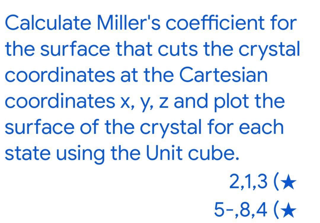 Calculate Miller's coefficient for
the surface that cuts the crystal
coordinates at the Cartesian
coordinates x, y, z and plot the
surface of the crystal for each
state using the Unit cube.
2,1,3 (*
5-,8,4 (*
