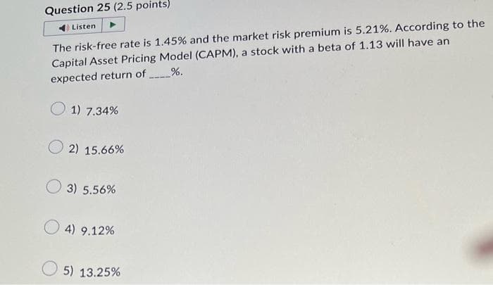 Question 25 (2.5 points)
Listen
The risk-free rate is 1.45% and the market risk premium is 5.21%. According to the
Capital Asset Pricing Model (CAPM), a stock with a beta of 1.13 will have an
%.
expected return of
1) 7.34%
2) 15.66%
3) 5.56%
4) 9.12%
5) 13.25%