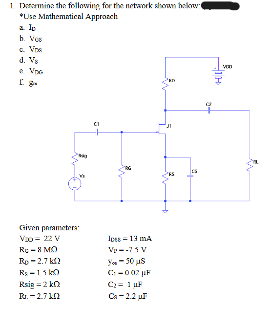 1. Determine the following for the network shown below:
*Use Mathematical Approach
a. ID
b. VGS
C. VDS
d. Vs
e. VDG
RD
f. gm
C1
Rsig
Vs
Given parameters:
VDD = 22 V
RG = 8 MO
RD = 2.7kQ
Rs = 1.5 KQ
Rsig = 2 k
RL = 2.7 kQ
=
RG
IDSS = 13 mA
Vp = -7.5 V
yos = 50 μs
C₁ = 0.02 µF
C₂ = 1 μF
Cs = 2.2 µF
J1
n
RS
CS
C2
HH
VDD
RL