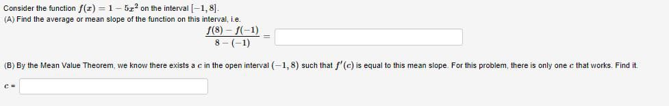 Consider the function f(z) = 1- 5z2 on the interval[-1,8].
(A) Find the average or mean slope of the function on this interval, i.e.
f(8) – f(-1)
8 - (-1)
(B) By the Mean Value Theorem, we know there exists a c in the open interval (-1,8) such that f'(c) is equal to this mean slope. For this problem, there is only one c that works. Find it.
C =
