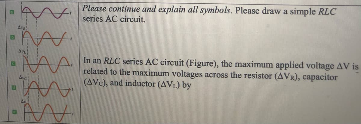 Please continue and explain all symbols. Please draw a simple RLC
series AC circuit.
AvR
In an RLC series AC circuit (Figure), the maximum applied voltage AV is
related to the maximum voltages across the resistor (AVR), capacitor
(AVC), and inductor (AVL) by
Avc
Av
