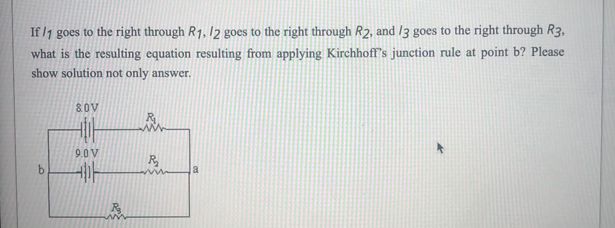 If /1 goes to the right through R1, 12 goes to the right through R2, and /3 goes to the right through R3,
what is the resulting equation resulting from applying Kirchhoff's junction rule at point b? Please
show solution not only ansSwer.
8.0V
R
9.0 V
a
