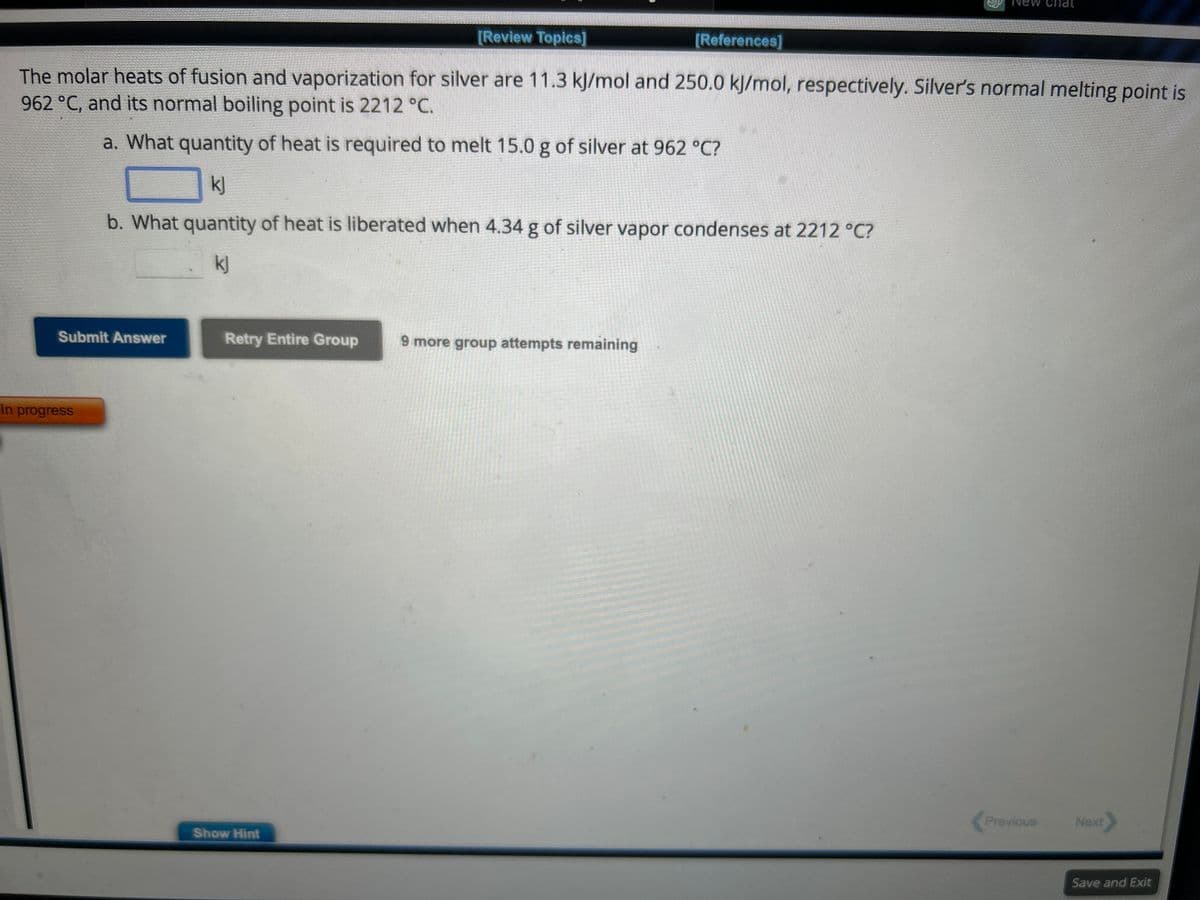 [Review Topics]
The molar heats of fusion and vaporization for silver are 11.3 kJ/mol and 250.0 kJ/mol, respectively. Silver's normal melting point is
962 °C, and its normal boiling point is 2212 °C.
a. What quantity of heat is required to melt 15.0 g of silver at 962 °C?
kj
b. What quantity of heat is liberated when 4.34 g of silver vapor condenses at 2212 °C?
kj
Submit Answer
In progress
Retry Entire Group 9 more group attempts remaining
Show Hint
[References]
Previous
Next
Save and Exit