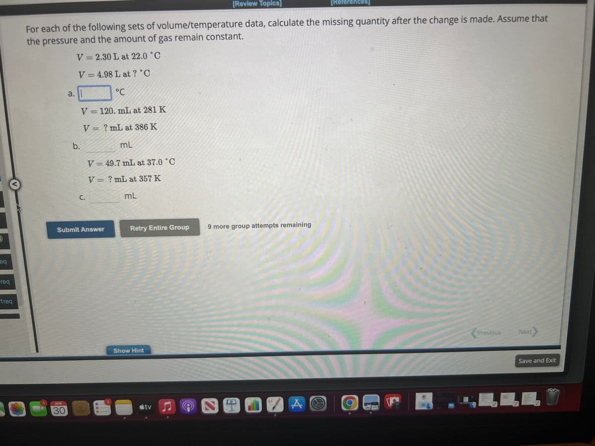 eq
req
<
1req
For each of the following sets of volume/temperature data, calculate the missing quantity after the change is made. Assume that
the pressure and the amount of gas remain constant.
V=2.30 L at 22.0 °C
V = 4.98 L at ? °C
PC
V = 120. mL at 281 K
V = ? mL at 386 K
mL
V=49.7 mL at 37.0 °C
V = ? mL at 357 K
a.
APR
30
b.
C.
Submit Answer
2
mL
Retry Entire Group
Show Hint
tv
[Review Topics]
Ⓒ
9 more group attempts remaining
[References]
SENSA
SPREC
*********
Previous
Next
Save and Exit
3