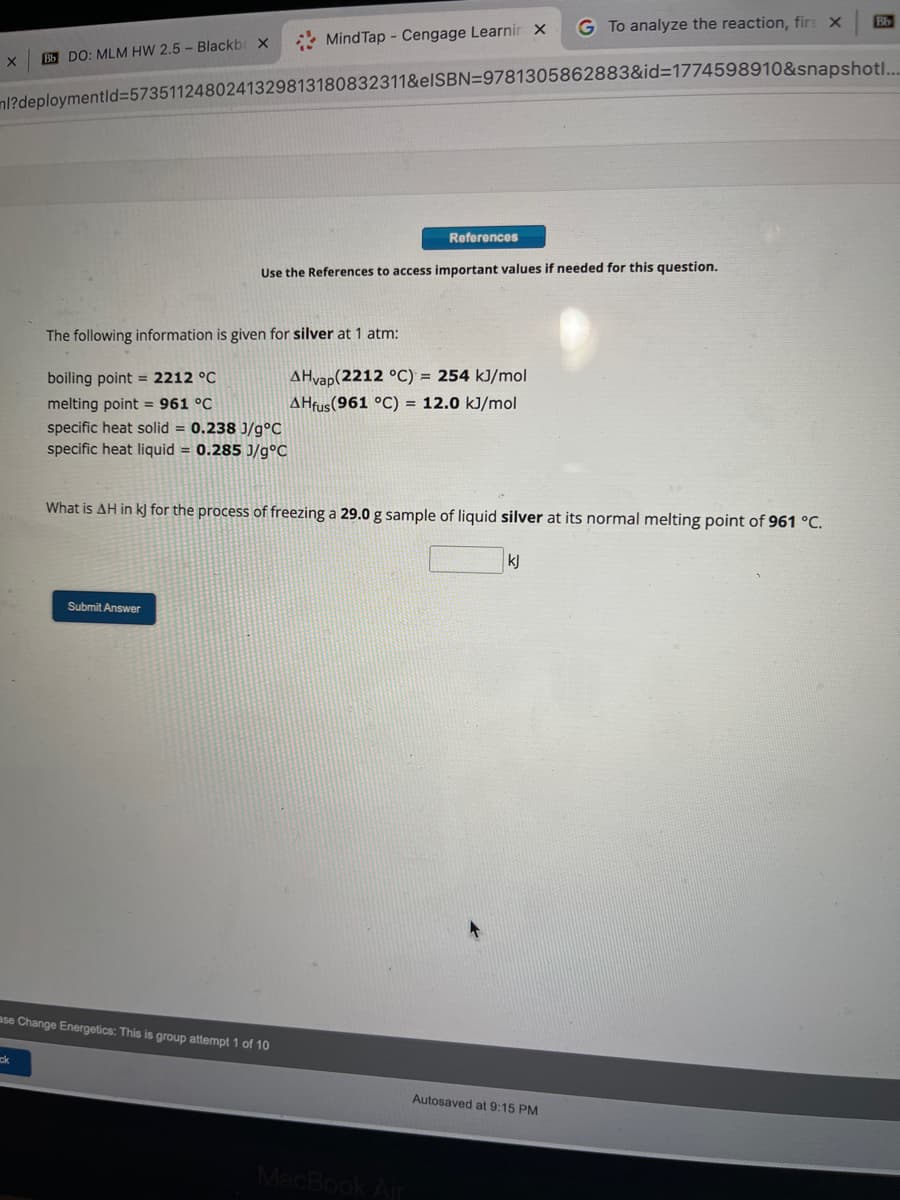 X Bb DO: MLM HW 2.5- Blackbr X
ck
Mind Tap - Cengage Learnir X
ml?deploymentid=5735112480241329813180832311&elSBN=9781305862883&id=1774598910&snapshot.....
The following information is given for silver at 1 atm:
boiling point = 2212 °C
melting point = 961 °C
specific heat solid = 0.238 J/g°C
specific heat liquid = 0.285 J/g°C
Submit Answer
ase Change Energetics: This is group attempt 1 of 10
Use the References to access important values if needed for this question.
References
AHvap(2212 °C) = 254 kJ/mol
AHfus (961 °C) = 12.0 kJ/mol
What is AH in kJ for the process of freezing a 29.0 g sample of liquid silver at its normal melting point of 961 °C.
MacBook Air
G To analyze the reaction, firs X
kj
Autosaved at 9:15 PM
Bb