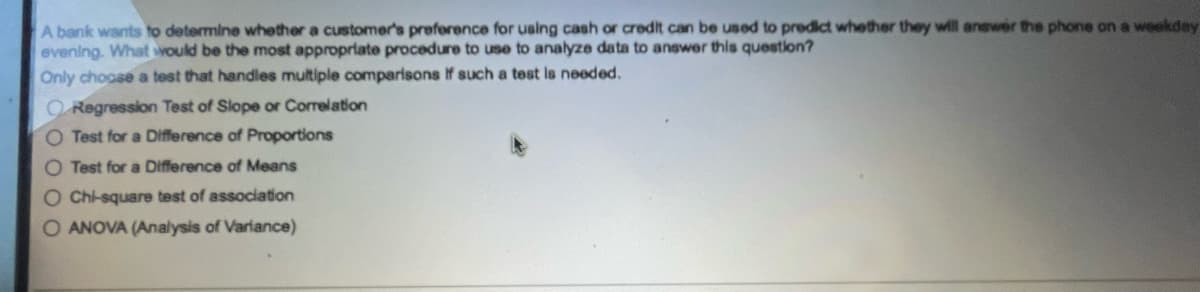 A bank wants to determine whether a customer's preference for using cash or credit can be used to predict whether they will answer the phone on a weekday
evening. What would be the most appropriate procedure to use to analyze data to answer this question?
Only choose a test that handles multiple comparisons If such a test is needed.
Regression Test of Slope or Correlation
O Test for a Difference of Proportions
O Test for a Difference of Means
O Chi-square test of association
O ANOVA (Analysis of Variance)