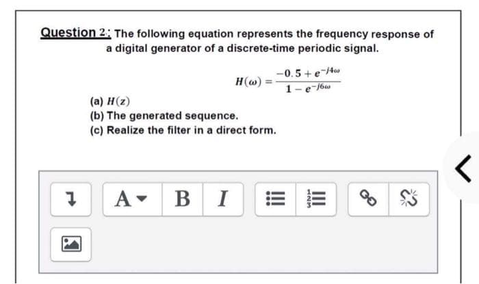 Question 2: The following equation represents the frequency response of
a digital generator of a discrete-time periodic signal.
-0.5+ e-tw
1-e-j6w
H(w) =
(a) H(z)
(b) The generated sequence.
(c) Realize the filter in a direct form.
A-
B I
III
123
