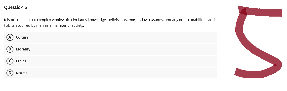 Question 5
It is defined as that complex wholewhich includes knowledge, beliefs, arts, morals, law, customs, and any othercapabilities and
habits acquired by man as a member of society.
(A) Culture
(B) Morality
(C) Ethics
(D) Norms
и