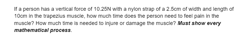 If a person has a vertical force of 10.25N with a nylon strap of a 2.5cm of width and length of
10cm in the trapezius muscle, how much time does the person need to feel pain in the
muscle? How much time is needed to injure or damage the muscle? Must show every
mathematical process.