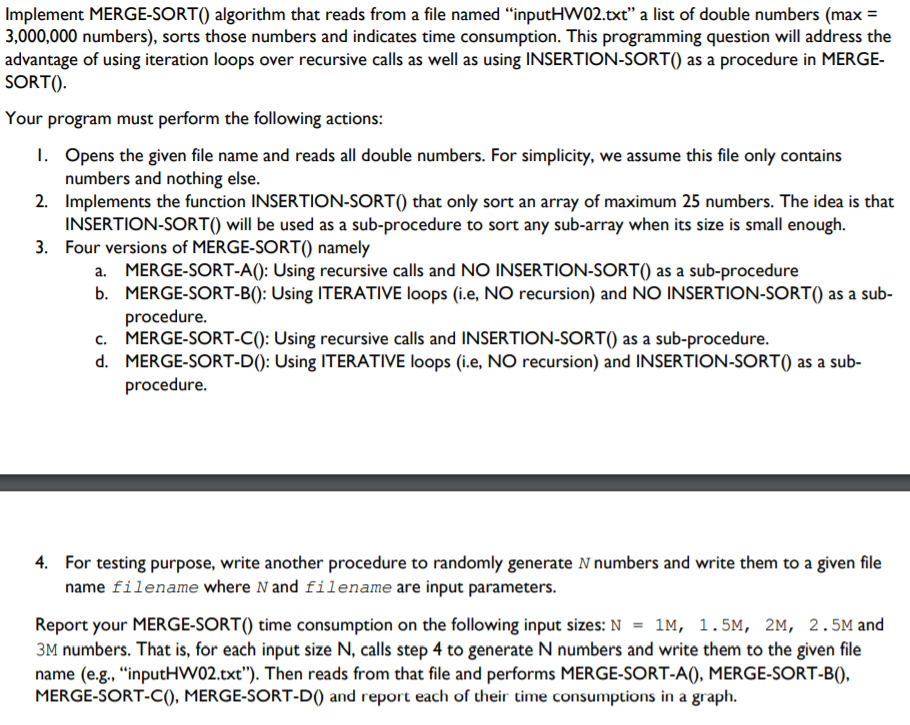 Implement MERGE-SORT() algorithm that reads from a file named “inputHW02.txt" a list of double numbers (max =
3,000,000 numbers), sorts those numbers and indicates time consumption. This programming question will address the
advantage of using iteration loops over recursive calls as well as using INSERTION-SORT() as a procedure in MERGE-
SORT().
Your program must perform the following actions:
1. Opens the given file name and reads all double numbers. For simplicity, we assume this file only contains
numbers and nothing else.
2. Implements the function INSERTION-SORT() that only sort an array of maximum 25 numbers. The idea is that
INSERTION-SORT() will be used as a sub-procedure to sort any sub-array when its size is small enough.
3. Four versions of MERGE-SORT() namely
a. MERGE-SORT-A(): Using recursive calls and NO INSERTION-SORT() as a sub-procedure
b. MERGE-SORT-B(): Using ITERATIVE loops (i.e, NO recursion) and NO INSERTION-SORT() as a sub-
procedure.
MERGE-SORT-C(): Using recursive calls and INSERTION-SORT() as a sub-procedure.
d. MERGE-SORT-D(): Using ITERATIVE loops (i.e, NO recursion) and INSERTION-SORT() as a sub-
procedure.
4. For testing purpose, write another procedure to randomly generate N numbers and write them to a given file
name filename where N and filename are input parameters.
Report your MERGE-SORT() time consumption on the following input sizes: N = 1M, 1.5M, 2M, 2.5M and
3M numbers. That is, for each input size N, calls step 4 to generate N numbers and write them to the given file
name (e.g., “inputHW02.txt"). Then reads from that file and performs MERGE-SORT-A(), MERGE-SORT-B(),
MERGE-SORT-C(), MERGE-SORT-D) and report each of their time consumptions in a graph.

