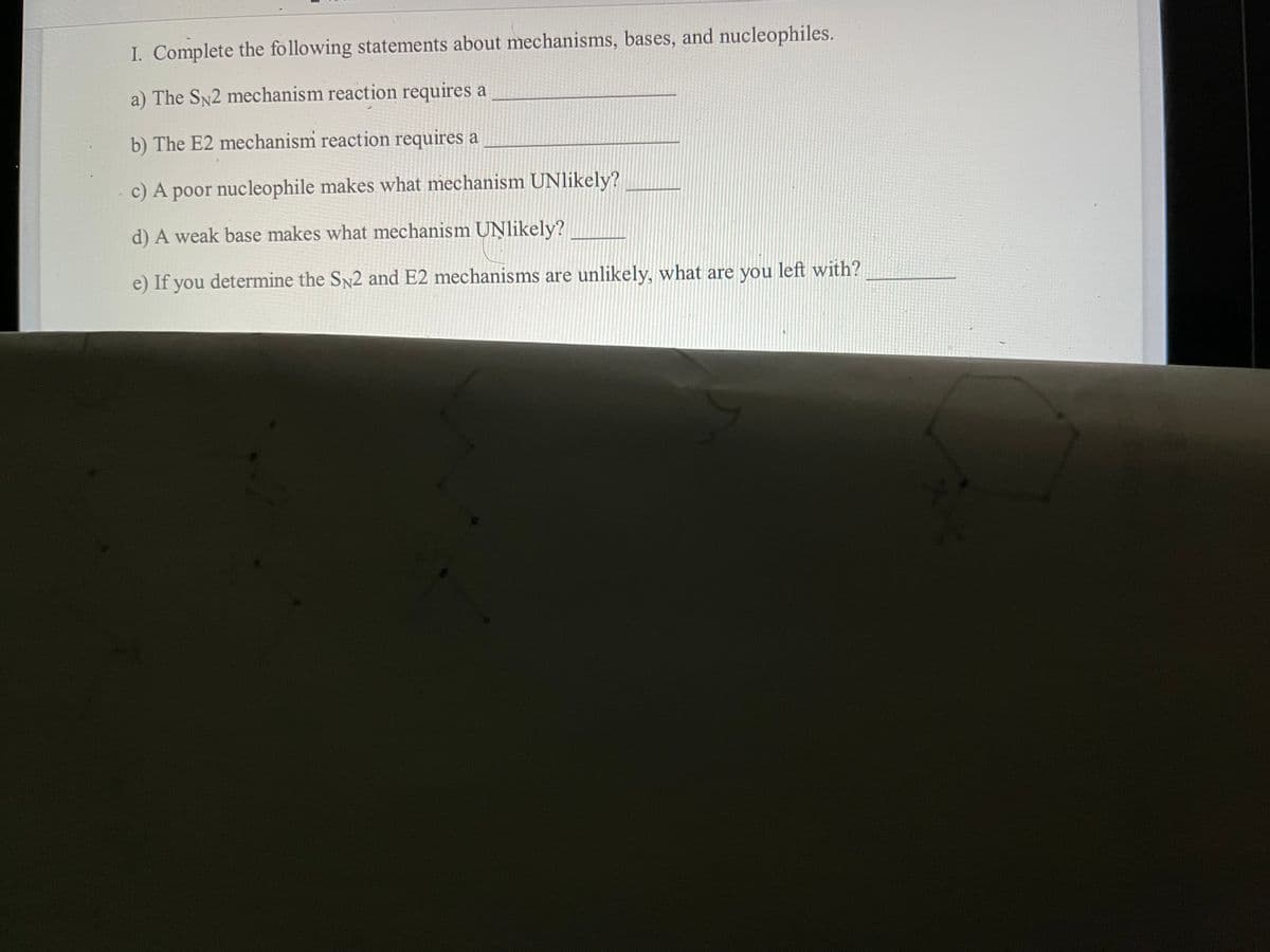 I. Complete the following statements about mechanisms, bases, and nucleophiles.
a) The SN2 mechanism reaction requires a
b) The E2 mechanism reaction requires a
c) A poor nucleophile makes what mechanism UNlikely?
d) A weak base makes what mechanism UNlikely?
e) If you determine the SN2 and E2 mechanisms are unlikely, what are you left with?