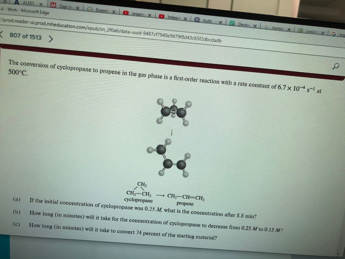 ALEKS X M Sign In
3.4 - Work - Microsoft Edge
//prod.reader-ui.prod.mheducation.com/epub/sn_2f0a6/data-uuid-9487cf7940e9479f8d43c65f2dbcdadb
807 of 1513 >
|_ Essent x organix Integra x Auth
(a)
(b)
(c)
X
The conversion of cyclopropane to propene in the gas phase is a first-order reaction with a rate constant of 6.7 x 10-4 s-¹ at
500°C.
S
C
Desm_ x | Ġ burm; x | Lexico x G
G log
CH₂
CH₂ CH₂ - CH₂-CH=CH₂
cyclopropane
propene
If the initial concentration of cyclopropane was 0.25 M, what is the concentration after 8.8 min?
How long (in minutes) will it take for the concentration of cyclopropane to decrease from 0.25 M to 0.15 M?
How long (in minutes) will it take to convert 74 percent of the starting material?
D