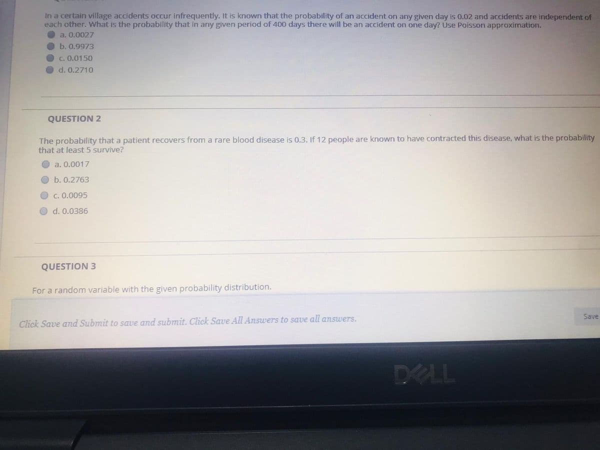 In a certain village accidents occur infrequently. It is known that the probability of an accident on any given day is 0.02 and accidents are independent of
each other. What is the probability that in any given period of 400 days there will be an accident on one day? Use Poisson approximation.
a. 0.0027
b. 0.9973
C. 0.0150
d. 0.2710
QUESTION 2
The probability that a patient recovers from a rare blood disease is 0.3. If 12 people are known to have contracted this disease, what is the probability
that at least 5 survive?
a. 0.0017
b. 0.2763
C. 0.0095
d. 0.0386
QUESTION 3
For a random variable with the given probability distribution.
Save
Click Save and Submit to save and submit. Click Save All Answers to save all answers.
DELL
