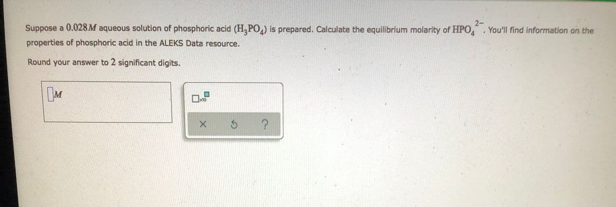 Suppose a 0.028M aqueous solution of phosphoric acid (H₂PO₂) is prepared. Calculate the equilibrium molarity of HPO4. You'll find information on the
2-
properties of phosphoric acid in the ALEKS Data resource.
Round your answer to 2 significant digits.
M
x10
x 3 ?