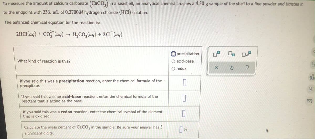 To measure the amount of calcium carbonate (CaCO3) in a seashell, an analytical chemist crushes a 4.30 g sample of the shell to a fine powder and titrates it
to the endpoint with 233. mL of 0.2700M hydrogen chloride (HCI) solution.
The balanced chemical equation for the reaction is:
2HCl(aq) + CO3(aq) → H₂CO3(aq) + 2Cl(aq)
19 0
What kind of reaction is this?
O precipitation
O acid-base
redox
X
olo
If you said this was a precipitation reaction, enter the chemical formula of the
precipitate.
0
Ar
If you said this was an acid-base reaction, enter the chemical formula of the
reactant that is acting as the base.
If you said this was a redox reaction, enter the chemical symbol of the element
that is oxidized.
Calculate the mass percent of CaCO3 in the sample. Be sure your answer has 3
significant digits.
П
0
0%
S
?