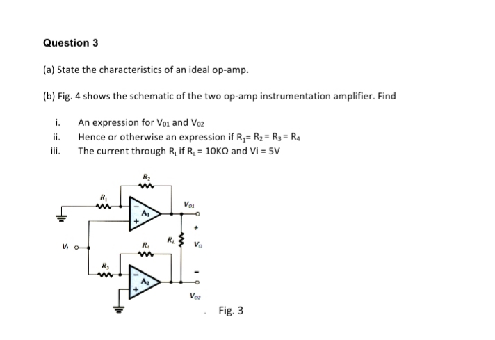 Question 3
(a) State the characteristics of an ideal op-amp.
(b) Fig. 4 shows the schematic of the two op-amp instrumentation amplifier. Find
An expression for Voi and Vo2
Hence or otherwise an expression if R;= R2 = R3 = R4
The current through R, if R = 10KN and Vi = 5V
i.
ii.
ii.
R2
R,
Vos
V o
R.
Vo
Vor
Fig. 3
