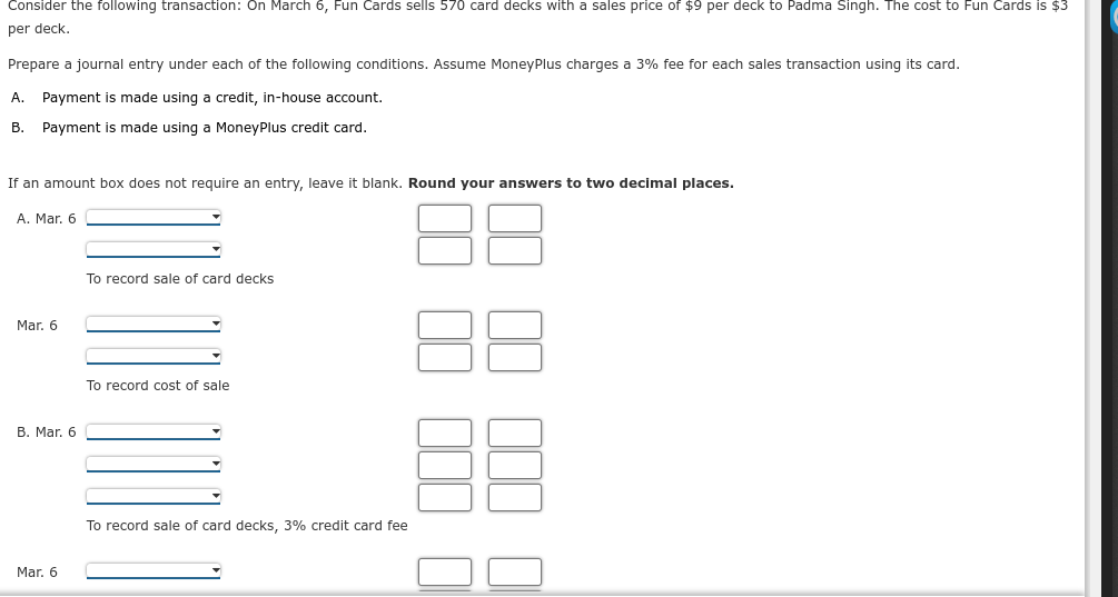 Consider the following transaction: On March 6, Fun Cards sells 570 card decks with a sales price of $9 per deck to Padma Singh. The cost to Fun Cards is $3
per deck.
Prepare a journal entry under each of the following conditions. Assume MoneyPlus charges a 3% fee for each sales transaction using its card.
A. Payment is made using a credit, in-house account.
B. Payment is made using a MoneyPlus credit card.
If an amount box does not require an entry, leave it blank. Round your answers to two decimal places.
A. Mar. 6
To record sale of card decks
Mar. 6
To record cost of sale
B. Mar. 6
To record sale of card decks, 3% credit card fee
Mar. 6
